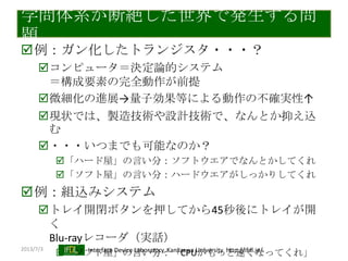 2013/7/3 Interface Device Laboratory, Kanazawa University http://ifdl.jp/
学問体系が断絶した世界で発生する問
題
例：ガン化したトランジスタ・・・？
コンピュータ＝決定論的システム
＝構成要素の完全動作が前提
微細化の進展→量子効果等による動作の不確実性↑
現状では、製造技術や設計技術で、なんとか抑え込
む
・・・いつまでも可能なのか？
「ハード屋」の言い分：ソフトウエアでなんとかしてくれ
「ソフト屋」の言い分：ハードウエアがしっかりしてくれ
例：組込みシステム
トレイ開閉ボタンを押してから45秒後にトレイが開
く
Blu-rayレコーダ（実話）
「ソフト屋」の言い分：「CPUがもっと速くなってくれ」
 