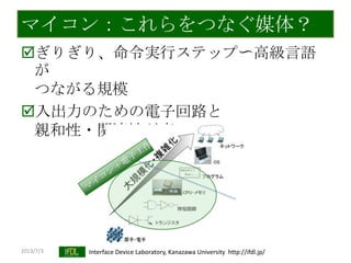 2013/7/3 Interface Device Laboratory, Kanazawa University http://ifdl.jp/
マイコン：これらをつなぐ媒体？
ぎりぎり、命令実行ステップ〜高級言語
が
つながる規模
入出力のための電子回路と
親和性・関連性が高い
 