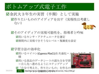 2013/7/3 Interface Device Laboratory, Kanazawa University http://ifdl.jp/
ボトムアップ式電子工作
金沢大３年生の実習（半期）として実施
作りたいもののアイディアを出す（実現性は考慮し
ない）
そのアイディアの実現可能性を、指導者と吟味
用いるセンサ・アクチュエータを選定
期間内に実現できそうなレベル・複雑度を設定
学習方法の効率化
用いるマイコン(Cypress PSoC1)を共通化＝ノウハウ共有・蓄
積
用いる部品のデータシートの読み方を学習
＝自ら先へ進めるようにステップアップ
「自分で考えた、作りたいもの」を作るので、
モチベーションを維持しやすい
 