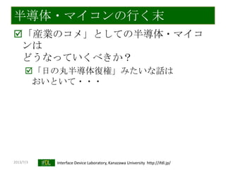 2013/7/3 Interface Device Laboratory, Kanazawa University http://ifdl.jp/
半導体・マイコンの行く末
「産業のコメ」としての半導体・マイコ
ンは
どうなっていくべきか？
「日の丸半導体復権」みたいな話は
おいといて・・・
 