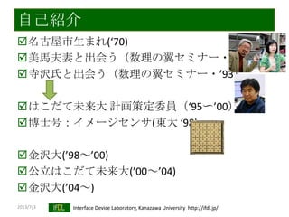2013/7/3 Interface Device Laboratory, Kanazawa University http://ifdl.jp/
自己紹介
名古屋市生まれ(‘70)
美馬夫妻と出会う（数理の翼セミナー・’87）
寺沢氏と出会う（数理の翼セミナー・’93）
はこだて未来大 計画策定委員（‘95〜’00）
博士号：イメージセンサ(東大 ‘98)
金沢大(’98～’00)
公立はこだて未来大(’00～’04)
金沢大(’04～)
 