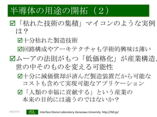 2013/7/3 Interface Device Laboratory, Kanazawa University http://ifdl.jp/
半導体の用途の開拓（２）
「枯れた技術の集積」マイコンのような実例
は？
十分枯れた製造技術
回路構成やアーキテクチャも学術的興味は薄い
ムーアの法則がもつ「低価格化」が産業構造、
世の中そのものを変える可能性
十分に減価償却が済んだ製造装置だから可能な
コストも含めて実現可能なアプリケーション
「人類の幸福に貢献する」という産業の
本来の目的には適うのではないか？
 