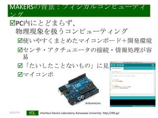 2013/7/3 Interface Device Laboratory, Kanazawa University http://ifdl.jp/
MAKERSの背景：フィジカルコンピューティ
ング
PC内にとどまらず、
物理現象を扱うコンピューティング
使いやすくまとめたマイコンボード＋開発環境
センサ・アクチュエータの接続・情報処理が容
易
「たいしたことないもの」に見える
マイコンボードの民主化
ArduinoUno
 
