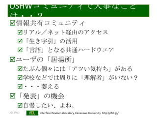 2013/7/3 Interface Device Laboratory, Kanazawa University http://ifdl.jp/
OSHWコミュニティで大事なこと
は・・？
情報共有コミュニティ
リアル／ネット経由のアクセス
「生き字引」の活用
「言語」となる共通ハードウエア
ユーザの「居場所」
たぶん個々には「アツい気持ち」がある
学校などでは周りに「理解者」がいない？
・・・萎える
「発表」の機会
自慢したい、よね。
 