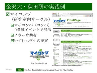2013/7/3 Interface Device Laboratory, Kanazawa University http://ifdl.jp/
金沢大・秋田研の実践例
マイコンブ
（研究室内サークル）
マイコンペ（コンペ）
→各種イベントで展示
ノウハウ共有
いずれも学生の発案
http://combu.ifdl.jp/
 