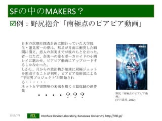 2013/7/3 Interface Device Laboratory, Kanazawa University http://ifdl.jp/
SFの中のMAKERS？
例：野尻抱介「南極点のピアピア動画」
日本の次期月探査計画に関わっていた大学院
生・蓮見省一の夢は、彗星が月面に衝突した瞬
間に潰え、恋人の奈美までが彼のもとを去った。
省一はただ、奈美への愛をボーカロイドの小隅
レイに歌わせ、ピアピア動画にアップロードす
るしかなかった。
しかし、月からの放出物が地球に双極ジェット
を形成することが判明、ピアピア技術部による
“宇宙男プロジェクト”が開始され
る・・・・・・
ネットと宇宙開発の未来を描く４篇収録の連作
集
・・・・？？？ 野尻「南極点のピアピア動
画」
(早川書房 , 2012)
 