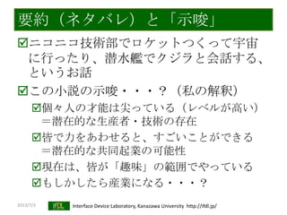 2013/7/3 Interface Device Laboratory, Kanazawa University http://ifdl.jp/
要約（ネタバレ）と「示唆」
ニコニコ技術部でロケットつくって宇宙
に行ったり、潜水艦でクジラと会話する、
というお話
この小説の示唆・・・？（私の解釈）
個々人の才能は尖っている（レベルが高い）
＝潜在的な生産者・技術の存在
皆で力をあわせると、すごいことができる
＝潜在的な共同起業の可能性
現在は、皆が「趣味」の範囲でやっている
もしかしたら産業になる・・・？
 