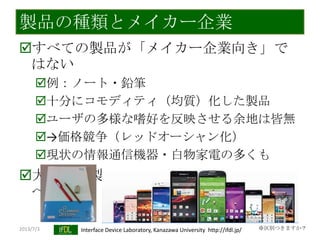 2013/7/3 Interface Device Laboratory, Kanazawa University http://ifdl.jp/
製品の種類とメイカー企業
すべての製品が「メイカー企業向き」で
はない
例：ノート・鉛筆
十分にコモディティ（均質）化した製品
ユーザの多様な嗜好を反映させる余地は皆無
→価格競争（レッドオーシャン化）
現状の情報通信機器・白物家電の多くも
大ヒット製品（バクチ）ではない製造業
へ
※区別つきますか？
 