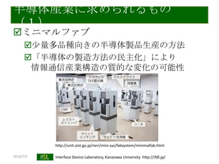 2013/7/3 Interface Device Laboratory, Kanazawa University http://ifdl.jp/
半導体産業に求められるもの
（１）
ミニマルファブ
尐量多品種向きの半導体製品生産の方法
「半導体の製造方法の民主化」により
情報通信産業構造の質的な変化の可能性
http://unit.aist.go.jp/neri/mini-sys/fabsystem/minimalfab.html
 