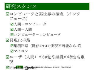 2013/7/3 Interface Device Laboratory, Kanazawa University http://ifdl.jp/
研究スタンス
コンピュータと実世界の接点（インタ
フェース）
人間－コンピュータ
人間－人間
コンピュータ－コンピュータ
具現化手段
集積回路（既存のLSIで実現不可能ならば）
マイコン
ユーザ（人間）の知覚や感覚の特性も重
視
interface Device
 