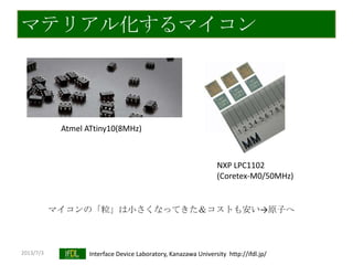 2013/7/3 Interface Device Laboratory, Kanazawa University http://ifdl.jp/
マテリアル化するマイコン
NXP LPC1102
(Coretex-M0/50MHz)
Atmel ATtiny10(8MHz)
マイコンの「粒」は小さくなってきた＆コストも安い→原子へ
 