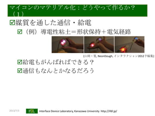 2013/7/3 Interface Device Laboratory, Kanazawa University http://ifdl.jp/
マイコンのマテリアル化：どうやって作るか？
（１）
媒質を通した通信・給電
（例）導電性粘土＝形状保持＋電気経路
給電もがんばればできる？
通信もなんとかなるだろう
(山岡・筧, NeonDough, インタラクション2012予稿集)
 
