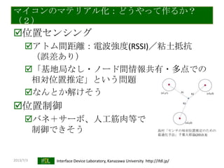 2013/7/3 Interface Device Laboratory, Kanazawa University http://ifdl.jp/
マイコンのマテリアル化：どうやって作るか？
（２）
位置センシング
アトム間距離：電波強度(RSSI)／粘土抵抗
（誤差あり）
「基地局なし・ノード間情報共有・多点での
相対位置推定」という問題
なんとか解けそう
位置制御
バネ＋サーボ、人工筋肉等で
制御できそう 島村「センサの相対位置推定のための
最適化手法」千葉大修論(2013.3)
 