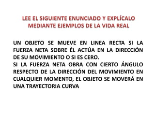 UN OBJETO SE MUEVE EN LINEA RECTA SI LA
FUERZA NETA SOBRE ÉL ACTÚA EN LA DIRECCIÓN
DE SU MOVIMIENTO O SI ES CERO.
SI LA FUERZA NETA OBRA CON CIERTO ÁNGULO
RESPECTO DE LA DIRECCIÓN DEL MOVIMIENTO EN
CUALQUIER MOMENTO, EL OBJETO SE MOVERÁ EN
UNA TRAYECTORIA CURVA