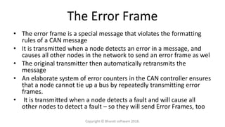 The Error Frame
• The error frame is a special message that violates the formatting
rules of a CAN message
• It is transmitted when a node detects an error in a message, and
causes all other nodes in the network to send an error frame as wel
• The original transmitter then automatically retransmits the
message
• An elaborate system of error counters in the CAN controller ensures
that a node cannot tie up a bus by repeatedly transmitting error
frames.
• It is transmitted when a node detects a fault and will cause all
other nodes to detect a fault – so they will send Error Frames, too
Copyright © Bharati software 2018.
 