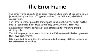 The Error Frame
• The Error Frame consists of an Error Flag, which is 6 bits of the same value
(thus violating the bit-stuffing rule) and an Error Delimiter, which is 8
recessive bits
• The Error Delimiter provides some space in which the other nodes on the
bus can send their Error Flags when they detect the first Error Flag
• an active error frame consists of six dominant bits—violating the bit
stuffing rule
• This is interpreted as an error by all of the CAN nodes which then generate
their own error frame.
• It is important to note that the retransmitted message still has to contend
for arbitration on the bus
Copyright © Bharati software 2018.
 