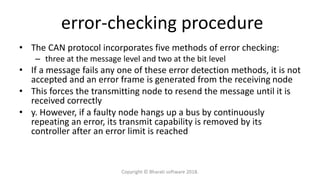 error-checking procedure
• The CAN protocol incorporates five methods of error checking:
– three at the message level and two at the bit level
• If a message fails any one of these error detection methods, it is not
accepted and an error frame is generated from the receiving node
• This forces the transmitting node to resend the message until it is
received correctly
• y. However, if a faulty node hangs up a bus by continuously
repeating an error, its transmit capability is removed by its
controller after an error limit is reached
Copyright © Bharati software 2018.
 