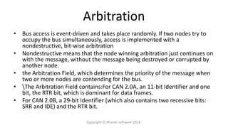 Arbitration
• Bus access is event-driven and takes place randomly. If two nodes try to
occupy the bus simultaneously, access is implemented with a
nondestructive, bit-wise arbitration
• Nondestructive means that the node winning arbitration just continues on
with the message, without the message being destroyed or corrupted by
another node.
• the Arbitration Field, which determines the priority of the message when
two or more nodes are contending for the bus.
• The Arbitration Field contains:For CAN 2.0A, an 11-bit Identifier and one
bit, the RTR bit, which is dominant for data frames.
• For CAN 2.0B, a 29-bit Identifier (which also contains two recessive bits:
SRR and IDE) and the RTR bit.
Copyright © Bharati software 2018.
 