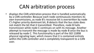 CAN arbitration process
• displays the CAN arbitration process that is handled automatically
by a CAN controller. Because each node continuously monitors its
own transmissions, as node B's recessive bit is overwritten by node
C’s higher priority dominant bit, B detects that the bus state does
not match the bit that it transmitted. Therefore, node B halts
transmission while node C continues on with its message. Another
attempt to transmit the message is made by node B once the bus is
released by node C. This functionality is part of the ISO 11898
physical signaling layer, which means that it is contained entirely
within the CAN controller and is completely transparent to a CAN
user.
Copyright © Bharati software 2018.
 