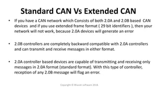 Standard CAN Vs Extended CAN
• If you have a CAN network which Consists of both 2.0A and 2.0B based CAN
devices and if you use extended frame format ( 29 bit identifiers ), then your
network will not work, because 2.0A devices will generate an error
• 2.0B controllers are completely backward compatible with 2.0A controllers
and can transmit and receive messages in either format.
• 2.0A controller based devices are capable of transmitting and receiving only
messages in 2.0A format (standard format). With this type of controller,
reception of any 2.0B message will flag an error.
Copyright © Bharati software 2018.
 
