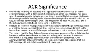 ACK Significance
• Every node receiving an accurate message overwrites this recessive bit in the
original message with a dominate bit, indicating an error-free message has been
sent. If a receiving node detects an error then it leaves this bit recessive, it discards
the message and the sending node repeats the message after re-arbitration. In this
way, each node acknowledges (ACK) the integrity of its data. ACK is 2 bits, one is
the acknowledgment bit and the second is a delimiter
• Because all receivers must participate in the acknowledgment algorithm regardless
of whether the message is intended for them or not, an acknowledgment to the
transmitter may occur even if the expected receiver is not present on the network
• This means that the CAN Acknowledgment does not guarantee that a data transfer
has occurred between the transmitter and a designated receiver. It does not
confirm that a requested action has been understood or performed. CAN
Acknowledgment only confirms that all resident network nodes agree that the
CAN message did not violate any Data Link Layer rules.
Copyright © Bharati software 2018.
 