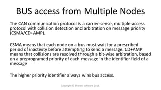BUS access from Multiple Nodes
The CAN communication protocol is a carrier-sense, multiple-access
protocol with collision detection and arbitration on message priority
(CSMA/CD+AMP).
CSMA means that each node on a bus must wait for a prescribed
period of inactivity before attempting to send a message. CD+AMP
means that collisions are resolved through a bit-wise arbitration, based
on a preprogramed priority of each message in the identifier field of a
message
The higher priority identifier always wins bus access.
Copyright © Bharati software 2018.
 