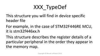 XXX_TypeDef
This structure you will find in device specific
header file
For example, in the case of STM32F446RE MCU,
it is stm32f446xx.h
This structure describes the register details of a
particular peripheral in the order they appear in
the memory map.
Copyright © Bharati software 2018.
 
