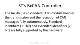 ST’s BxCAN Controller
The bxCAN(Basic xtended CAN ) module handles
the transmission and the reception of CAN
messages fully autonomously. Standard
identifiers (11-bit) and extended identifiers (29-
bit) are fully supported by the hardware
Copyright © Bharati software 2018.
 