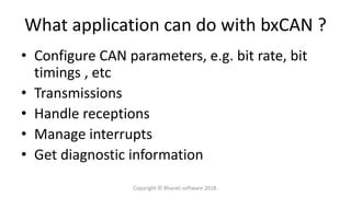 What application can do with bxCAN ?
• Configure CAN parameters, e.g. bit rate, bit
timings , etc
• Transmissions
• Handle receptions
• Manage interrupts
• Get diagnostic information
Copyright © Bharati software 2018.
 