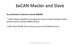bxCAN Master and Slave
As mentioned in reference manual RM0390
"- CAN1: Master bxCAN for managing the communication between a Slave
bxCAN and the 512-byte SRAM memory.
-CAN2: Slave bxCAN, with no direct access to the SRAM memory."
Copyright © Bharati software 2018.
 