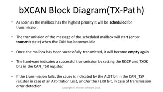 bXCAN Block Diagram(TX-Path)
• As soon as the mailbox has the highest priority it will be scheduled for
transmission.
• The transmission of the message of the scheduled mailbox will start (enter
transmit state) when the CAN bus becomes idle
• Once the mailbox has been successfully transmitted, it will become empty again
• The hardware indicates a successful transmission by setting the RQCP and TXOK
bits in the CAN_TSR register.
• If the transmission fails, the cause is indicated by the ALST bit in the CAN_TSR
register in case of an Arbitration Lost, and/or the TERR bit, in case of transmission
error detection Copyright © Bharati software 2018.
 