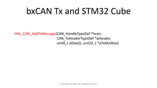 bxCAN Tx and STM32 Cube
HAL_CAN_AddTxMessage(CAN_HandleTypeDef *hcan,
CAN_TxHeaderTypeDef *pHeader,
uint8_t aData[], uint32_t *pTxMailbox)
Copyright © Bharati software 2018.
 