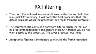 RX Filtering
• The controller will read any frames it sees on the bus and hold them
in a small FIFO memory. It will notify the host processor that this
data is available which the processor then reads from the controller
• The controller also contains a hardware filter mechanism that can
be programmed to ignore and discard those CAN frames you do not
want passed to the processor. This saves processor overhead.
• Acceptance filtering is introduced to manage the frame reception
Copyright © Bharati software 2018.
 