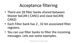 Acceptance filtering
• There are 28 filter banks shared between
Master bxCAN ( CAN1) and slave bxCAN(
CAN2)
• Each Filter bank has 2 , 32 bit associated filter
registers.
• You can use filter banks to filter the incoming
messages. Lets see some examples.
Copyright © Bharati software 2018.
 