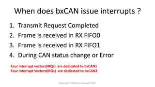 When does bxCAN issue interrupts ?
1. Transmit Request Completed
2. Frame is received in RX FIFO0
3. Frame is received in RX FIFO1
4. During CAN status change or Error
Four interrupt vectors(IRQs) are dedicated to bxCAN1
Four interrupt Vectors(IRQs) are dedicated to bxCAN2
Copyright © Bharati software 2018.
 