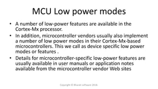 MCU Low power modes
• A number of low-power features are available in the
Cortex-Mx processor.
• In addition, microcontroller vendors usually also implement
a number of low power modes in their Cortex-Mx-based
microcontrollers. This we call as device specific low power
modes or features .
• Details for microcontroller-specific low-power features are
usually available in user manuals or application notes
available from the microcontroller vendor Web sites
Copyright © Bharati software 2018.
 