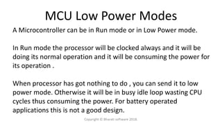 MCU Low Power Modes
A Microcontroller can be in Run mode or in Low Power mode.
In Run mode the processor will be clocked always and it will be
doing its normal operation and it will be consuming the power for
its operation .
When processor has got nothing to do , you can send it to low
power mode. Otherwise it will be in busy idle loop wasting CPU
cycles thus consuming the power. For battery operated
applications this is not a good design.
Copyright © Bharati software 2018.
 