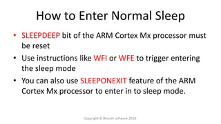 How to Enter Normal Sleep
• SLEEPDEEP bit of the ARM Cortex Mx processor must
be reset
• Use instructions like WFI or WFE to trigger entering
the sleep mode
• You can also use SLEEPONEXIT feature of the ARM
Cortex Mx processor to enter in to sleep mode.
Copyright © Bharati software 2018.
 