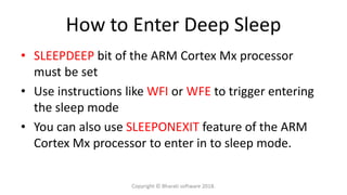 How to Enter Deep Sleep
• SLEEPDEEP bit of the ARM Cortex Mx processor
must be set
• Use instructions like WFI or WFE to trigger entering
the sleep mode
• You can also use SLEEPONEXIT feature of the ARM
Cortex Mx processor to enter in to sleep mode.
Copyright © Bharati software 2018.
 
