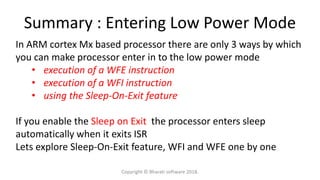 Summary : Entering Low Power Mode
In ARM cortex Mx based processor there are only 3 ways by which
you can make processor enter in to the low power mode
• execution of a WFE instruction
• execution of a WFI instruction
• using the Sleep-On-Exit feature
If you enable the Sleep on Exit the processor enters sleep
automatically when it exits ISR
Lets explore Sleep-On-Exit feature, WFI and WFE one by one
Copyright © Bharati software 2018.
 