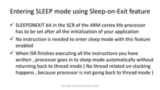 Entering SLEEP mode using Sleep-on-Exit feature
 SLEEPONEXIT bit in the SCR of the ARM cortex Mx processor
has to be set after all the initialization of your application
 No instruction is needed to enter sleep mode with this feature
enabled
 When ISR finishes executing all the instructions you have
written , processor goes in to sleep mode automatically without
returning back to thread mode ( No thread related un-stacking
happens , because processor is not going back to thread mode )
Copyright © Bharati software 2018.
 