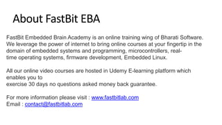 FastBit Embedded Brain Academy is an online training wing of Bharati Software.
We leverage the power of internet to bring online courses at your fingertip in the
domain of embedded systems and programming, microcontrollers, real-
time operating systems, firmware development, Embedded Linux.
All our online video courses are hosted in Udemy E-learning platform which
enables you to
exercise 30 days no questions asked money back guarantee.
For more information please visit : www.fastbitlab.com
Email : contact@fastbitlab.com
About FastBit EBA
 