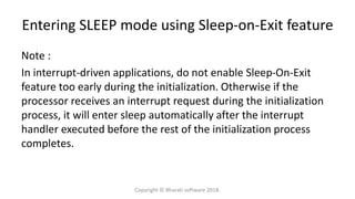 Entering SLEEP mode using Sleep-on-Exit feature
Note :
In interrupt-driven applications, do not enable Sleep-On-Exit
feature too early during the initialization. Otherwise if the
processor receives an interrupt request during the initialization
process, it will enter sleep automatically after the interrupt
handler executed before the rest of the initialization process
completes.
Copyright © Bharati software 2018.
 