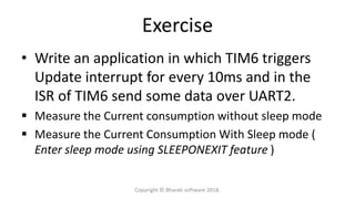 Exercise
• Write an application in which TIM6 triggers
Update interrupt for every 10ms and in the
ISR of TIM6 send some data over UART2.
 Measure the Current consumption without sleep mode
 Measure the Current Consumption With Sleep mode (
Enter sleep mode using SLEEPONEXIT feature )
Copyright © Bharati software 2018.
 