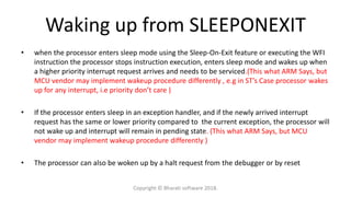 Waking up from SLEEPONEXIT
• when the processor enters sleep mode using the Sleep-On-Exit feature or executing the WFI
instruction the processor stops instruction execution, enters sleep mode and wakes up when
a higher priority interrupt request arrives and needs to be serviced.(This what ARM Says, but
MCU vendor may implement wakeup procedure differently , e.g in ST’s Case processor wakes
up for any interrupt, i.e priority don’t care )
• If the processor enters sleep in an exception handler, and if the newly arrived interrupt
request has the same or lower priority compared to the current exception, the processor will
not wake up and interrupt will remain in pending state. (This what ARM Says, but MCU
vendor may implement wakeup procedure differently )
• The processor can also be woken up by a halt request from the debugger or by reset
Copyright © Bharati software 2018.
 