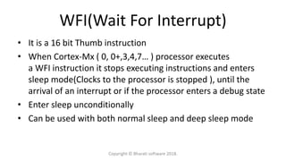 WFI(Wait For Interrupt)
• It is a 16 bit Thumb instruction
• When Cortex-Mx ( 0, 0+,3,4,7… ) processor executes
a WFI instruction it stops executing instructions and enters
sleep mode(Clocks to the processor is stopped ), until the
arrival of an interrupt or if the processor enters a debug state
• Enter sleep unconditionally
• Can be used with both normal sleep and deep sleep mode
Copyright © Bharati software 2018.
 