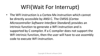 WFI(Wait For Interrupt)
• The WFI instruction is a Cortex-Mx instruction which cannot
be directly accessible by ANSI C. The CMSIS (Cortex
Microcontroller Software Interface Standard) provides an
intrinsic function to generate a WFI instruction and is
supported by C compiler. If a C compiler does not support the
WFI intrinsic function, then the user will have to use assembly
code to execute WFI instruction.
Copyright © Bharati software 2018.
 