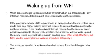 Waking up from WFI
• When processor goes to sleep executing WFI instruction in a thread mode , any
interrupt request , debug request or reset can wake up the processor.
• If the processor executes WFI instruction in an exception handler and enters sleep
mode then only higher priority interrupt request ( > current level) can only wake
up the processor. If the newly arrived interrupt request has the same or lower
priority compared to the current exception, the processor will not wake up and
the newly issued interrupt will remain in pending state. .(This what ARM Says, but
MCU vendor may implement wakeup procedure differently )
• The processor can also be woken up by a halt request from the debugger or by
reset
Copyright © Bharati software 2018.
 