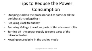 Tips to Reduce the Power
Consumption
• Stopping clock to the processor and to some or all the
peripherals (clock gating )
• Reducing Clock frequency.
• Reducing Voltage to various parts of the microcontroller
• Turning off the power supply to some parts of the
microcontroller
• Keeping unused pins in the analog mode
Copyright © Bharati software 2018.
 