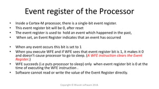 Event register of the Processor
• Inside a Cortex-M processor, there is a single-bit event register.
• This event register bit will be 0, after reset
• The event register is used to hold an event which happened in the past,
• When set, an Event Register indicates that an event has occurred
• When any event occurs this bit is set to 1
• When you execute WFE and if WFE sees that event register bit is 1, it makes it 0
and doesn’t cause processor to go to sleep. (A WFE instruction clears the Event
Register.)
• WFE succeeds (i.e puts processor to sleep) only when event register bit is 0 at the
time of executing the WFE instruction .
• Software cannot read or write the value of the Event Register directly.
Copyright © Bharati software 2018.
 